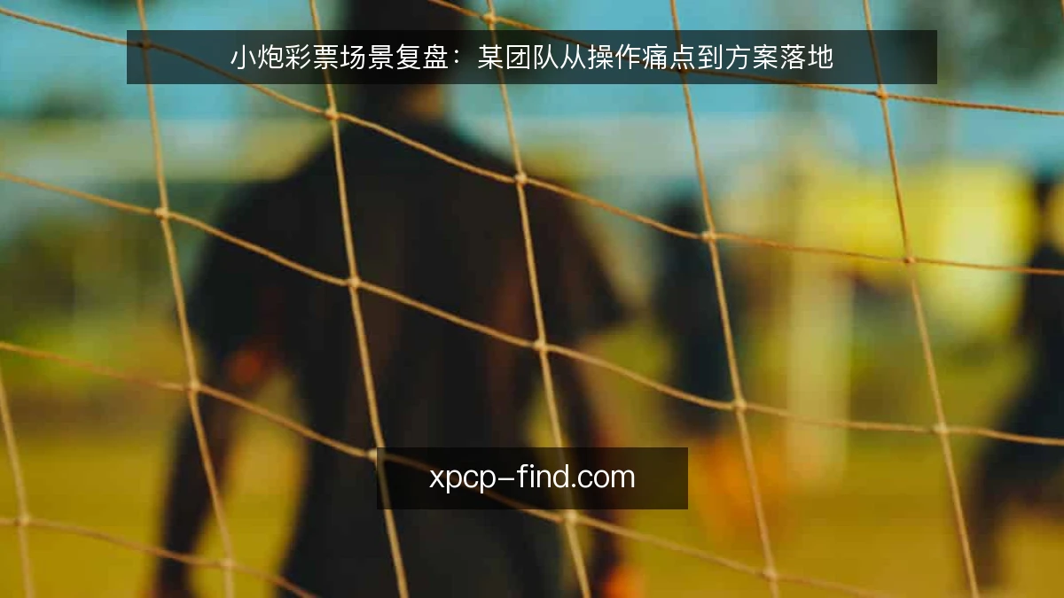 小炮彩票场景复盘:某团队从操作痛点到方案落地